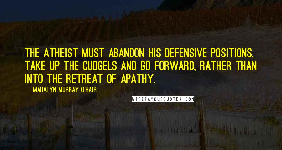 Madalyn Murray O'Hair Quotes: The atheist must abandon his defensive positions, take up the cudgels and go forward, rather than into the retreat of apathy.