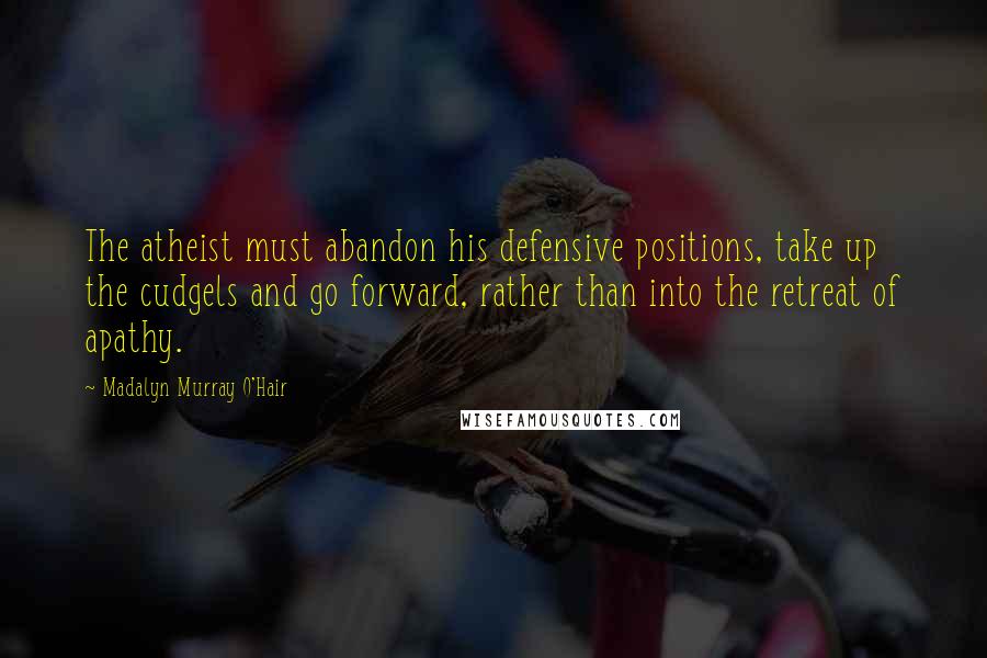 Madalyn Murray O'Hair Quotes: The atheist must abandon his defensive positions, take up the cudgels and go forward, rather than into the retreat of apathy.