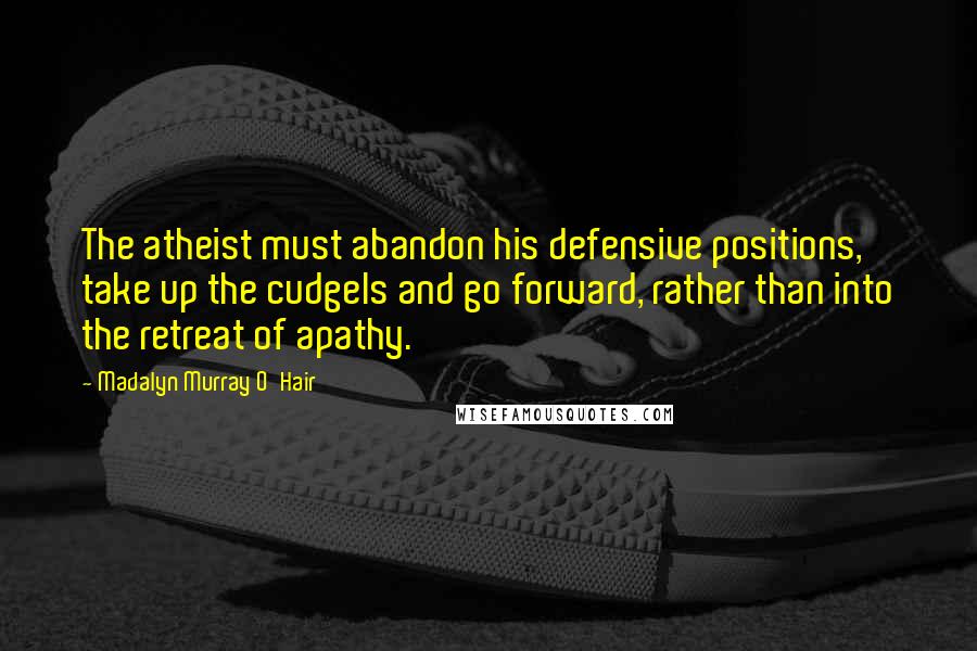 Madalyn Murray O'Hair Quotes: The atheist must abandon his defensive positions, take up the cudgels and go forward, rather than into the retreat of apathy.