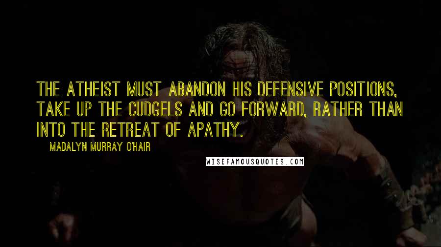 Madalyn Murray O'Hair Quotes: The atheist must abandon his defensive positions, take up the cudgels and go forward, rather than into the retreat of apathy.