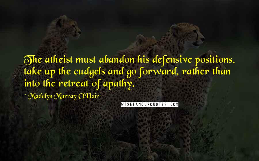 Madalyn Murray O'Hair Quotes: The atheist must abandon his defensive positions, take up the cudgels and go forward, rather than into the retreat of apathy.