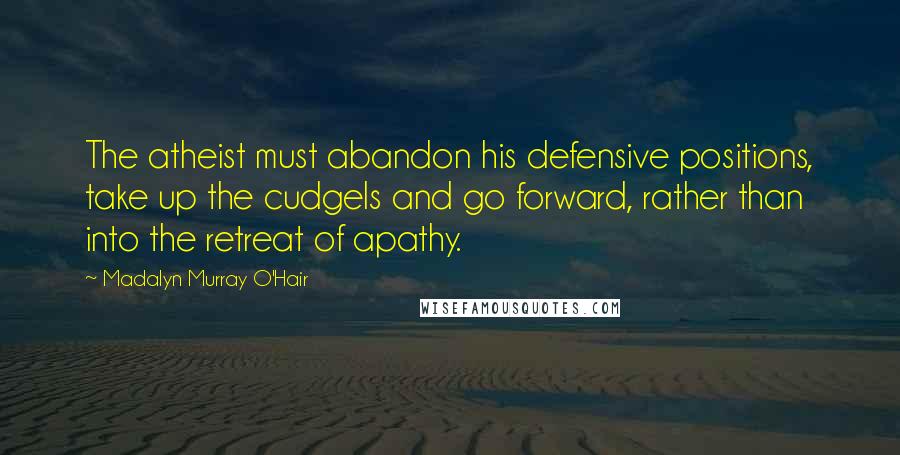 Madalyn Murray O'Hair Quotes: The atheist must abandon his defensive positions, take up the cudgels and go forward, rather than into the retreat of apathy.