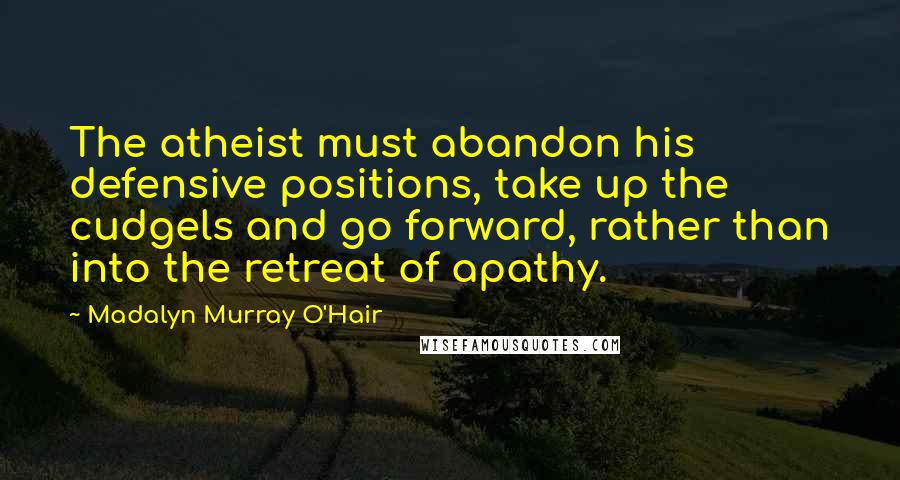 Madalyn Murray O'Hair Quotes: The atheist must abandon his defensive positions, take up the cudgels and go forward, rather than into the retreat of apathy.