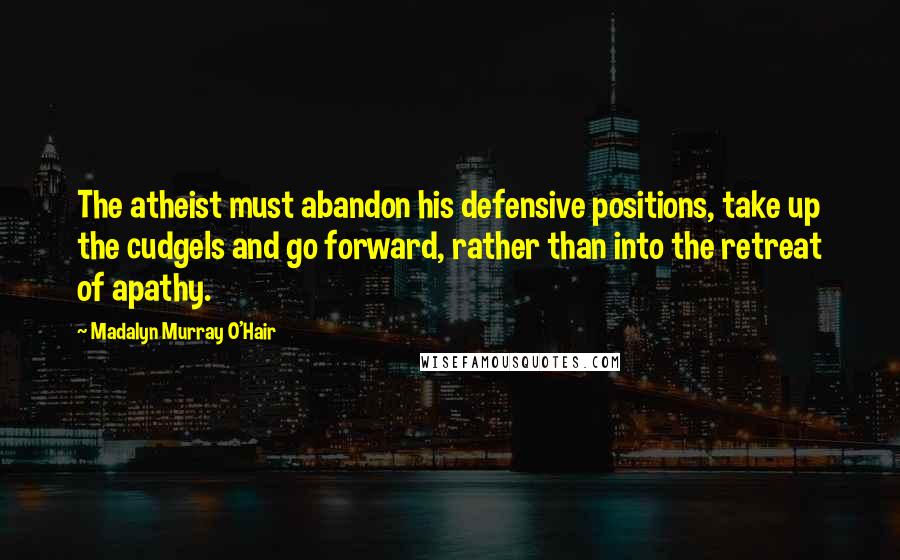 Madalyn Murray O'Hair Quotes: The atheist must abandon his defensive positions, take up the cudgels and go forward, rather than into the retreat of apathy.