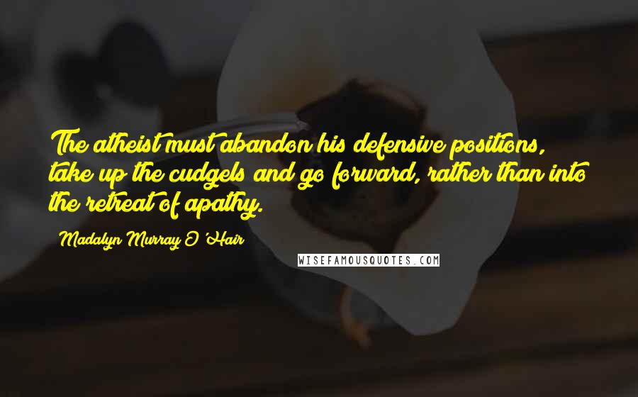 Madalyn Murray O'Hair Quotes: The atheist must abandon his defensive positions, take up the cudgels and go forward, rather than into the retreat of apathy.