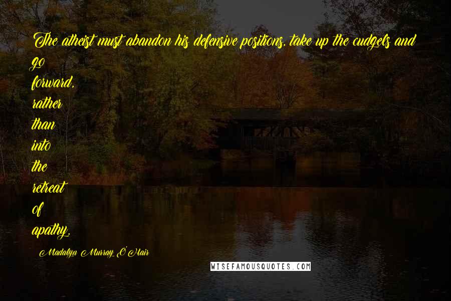 Madalyn Murray O'Hair Quotes: The atheist must abandon his defensive positions, take up the cudgels and go forward, rather than into the retreat of apathy.