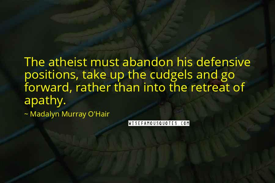 Madalyn Murray O'Hair Quotes: The atheist must abandon his defensive positions, take up the cudgels and go forward, rather than into the retreat of apathy.