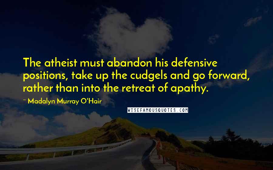 Madalyn Murray O'Hair Quotes: The atheist must abandon his defensive positions, take up the cudgels and go forward, rather than into the retreat of apathy.