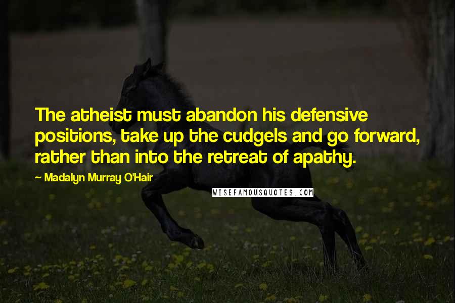 Madalyn Murray O'Hair Quotes: The atheist must abandon his defensive positions, take up the cudgels and go forward, rather than into the retreat of apathy.