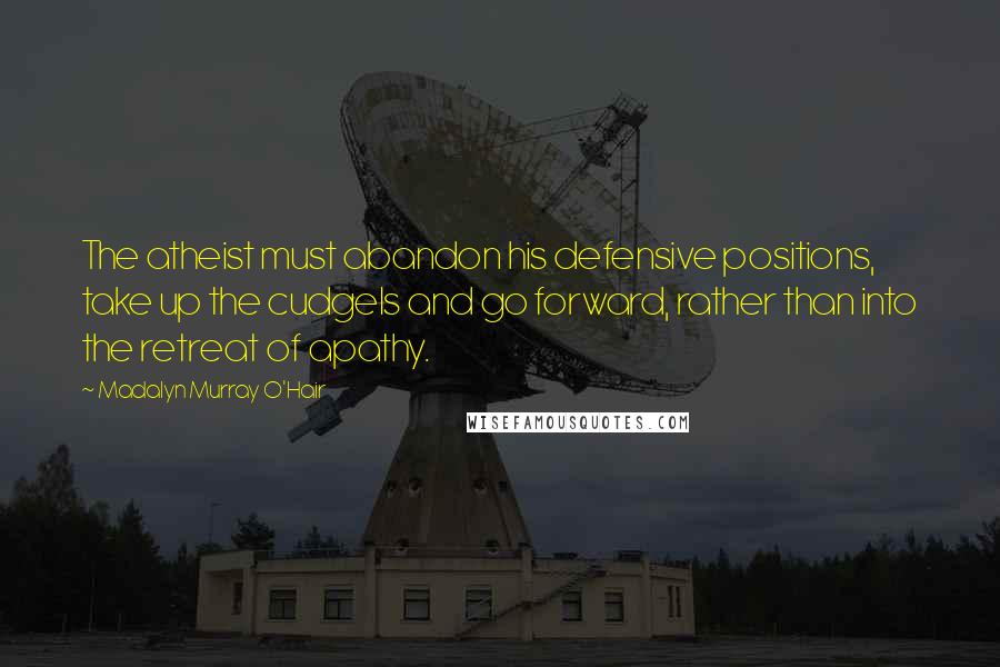 Madalyn Murray O'Hair Quotes: The atheist must abandon his defensive positions, take up the cudgels and go forward, rather than into the retreat of apathy.