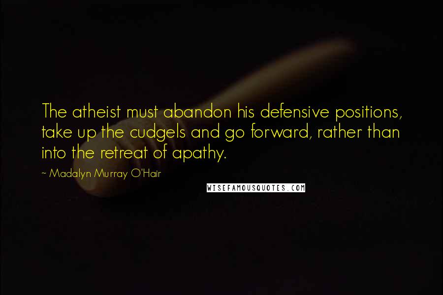 Madalyn Murray O'Hair Quotes: The atheist must abandon his defensive positions, take up the cudgels and go forward, rather than into the retreat of apathy.