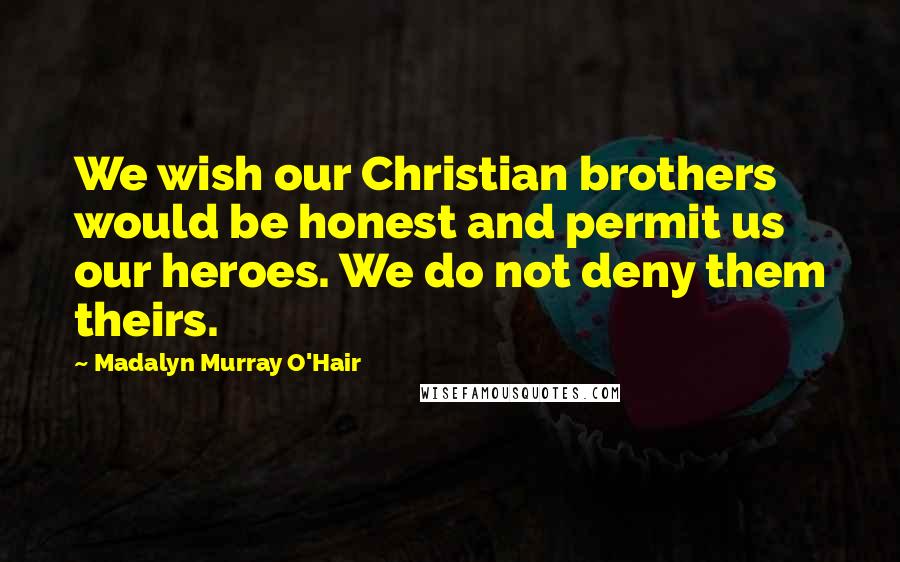 Madalyn Murray O'Hair Quotes: We wish our Christian brothers would be honest and permit us our heroes. We do not deny them theirs.