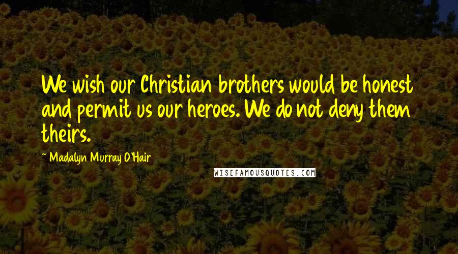 Madalyn Murray O'Hair Quotes: We wish our Christian brothers would be honest and permit us our heroes. We do not deny them theirs.