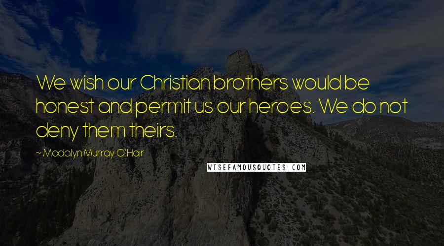 Madalyn Murray O'Hair Quotes: We wish our Christian brothers would be honest and permit us our heroes. We do not deny them theirs.