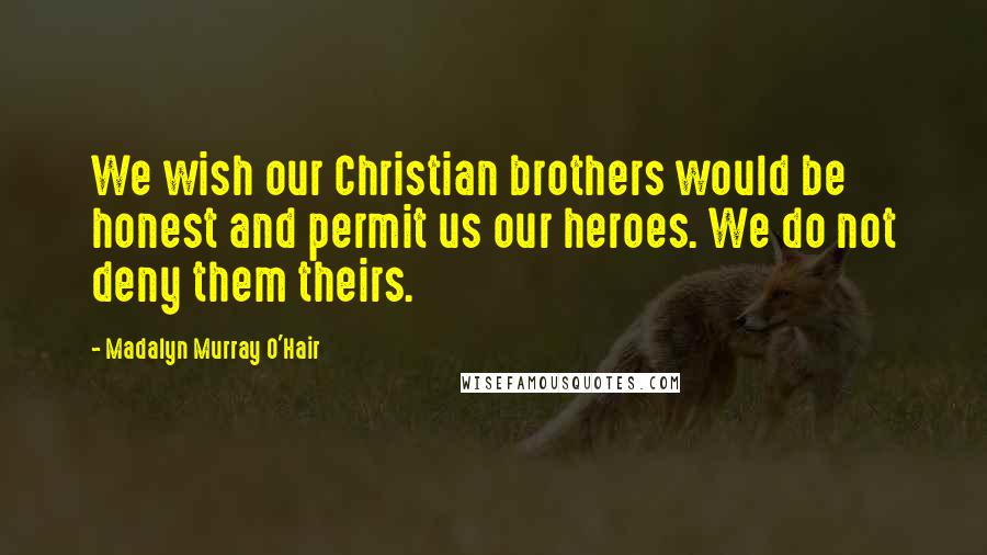 Madalyn Murray O'Hair Quotes: We wish our Christian brothers would be honest and permit us our heroes. We do not deny them theirs.