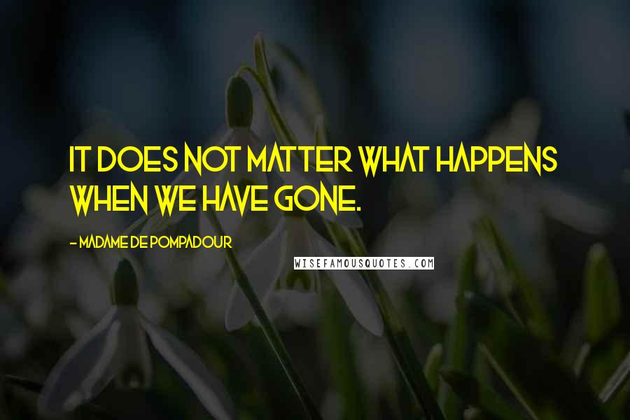 Madame De Pompadour Quotes: It does not matter what happens when we have gone.