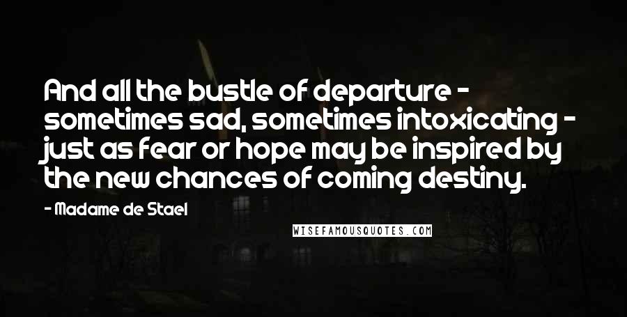 Madame De Stael Quotes: And all the bustle of departure - sometimes sad, sometimes intoxicating - just as fear or hope may be inspired by the new chances of coming destiny.