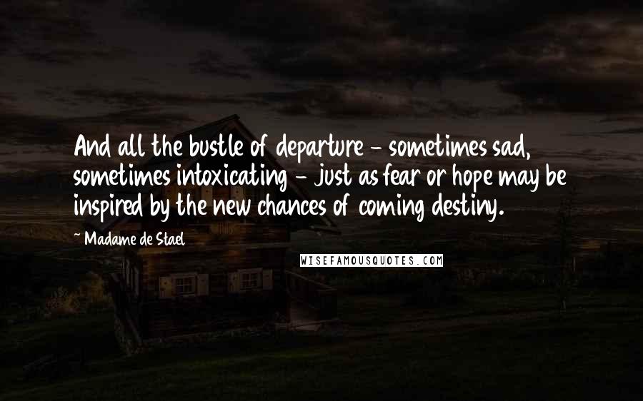 Madame De Stael Quotes: And all the bustle of departure - sometimes sad, sometimes intoxicating - just as fear or hope may be inspired by the new chances of coming destiny.