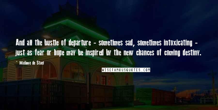 Madame De Stael Quotes: And all the bustle of departure - sometimes sad, sometimes intoxicating - just as fear or hope may be inspired by the new chances of coming destiny.