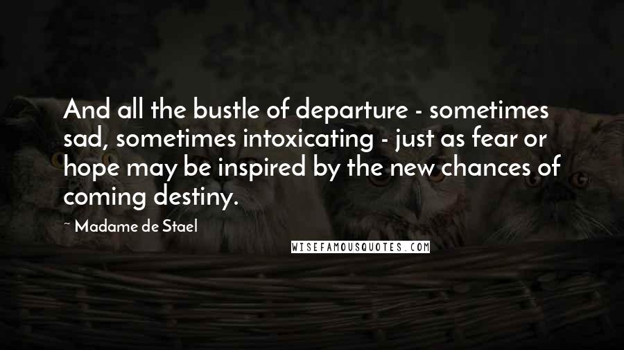 Madame De Stael Quotes: And all the bustle of departure - sometimes sad, sometimes intoxicating - just as fear or hope may be inspired by the new chances of coming destiny.