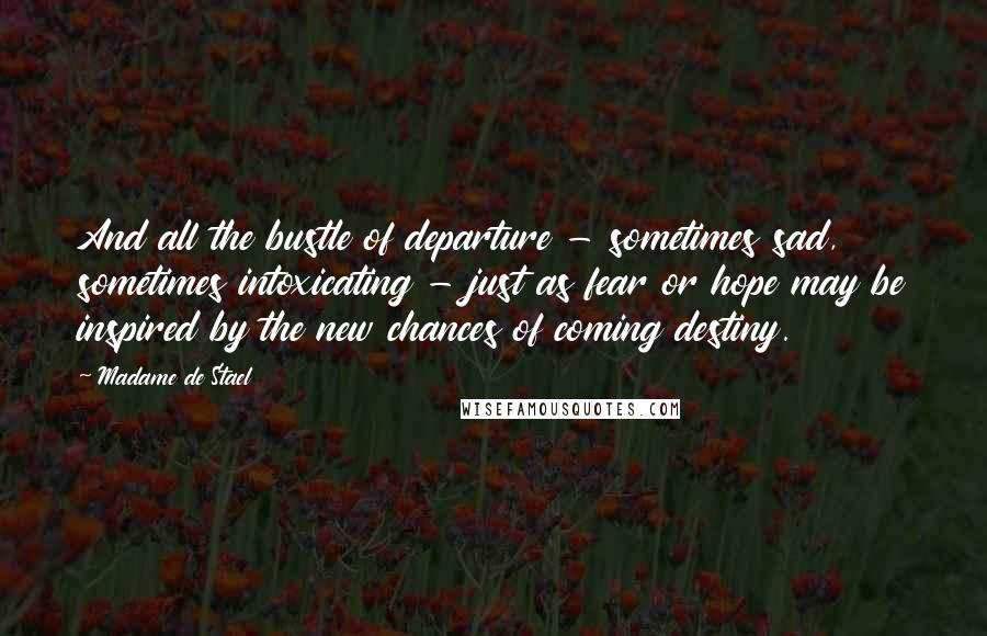 Madame De Stael Quotes: And all the bustle of departure - sometimes sad, sometimes intoxicating - just as fear or hope may be inspired by the new chances of coming destiny.