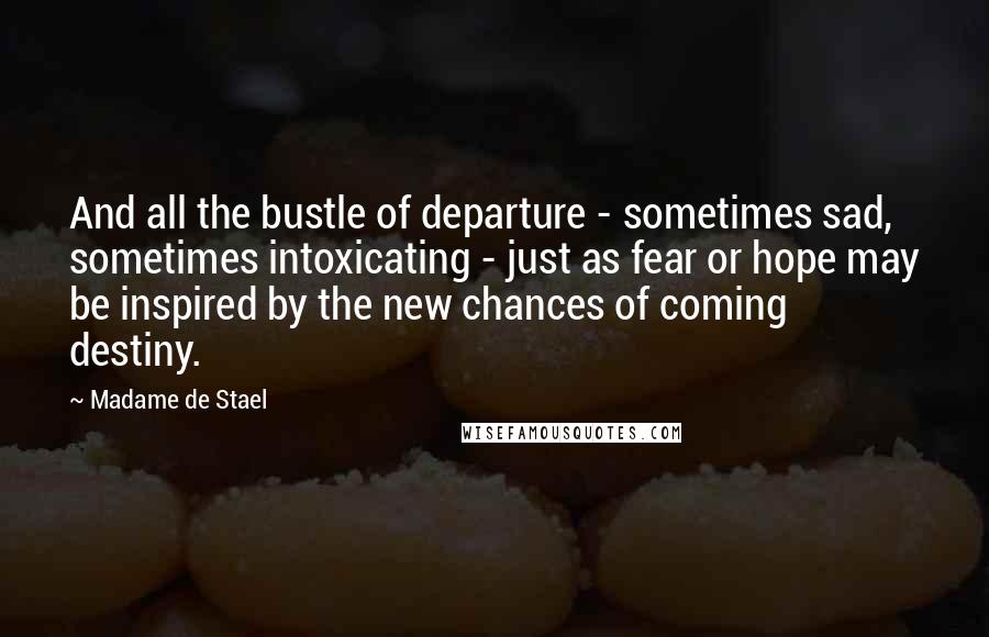 Madame De Stael Quotes: And all the bustle of departure - sometimes sad, sometimes intoxicating - just as fear or hope may be inspired by the new chances of coming destiny.