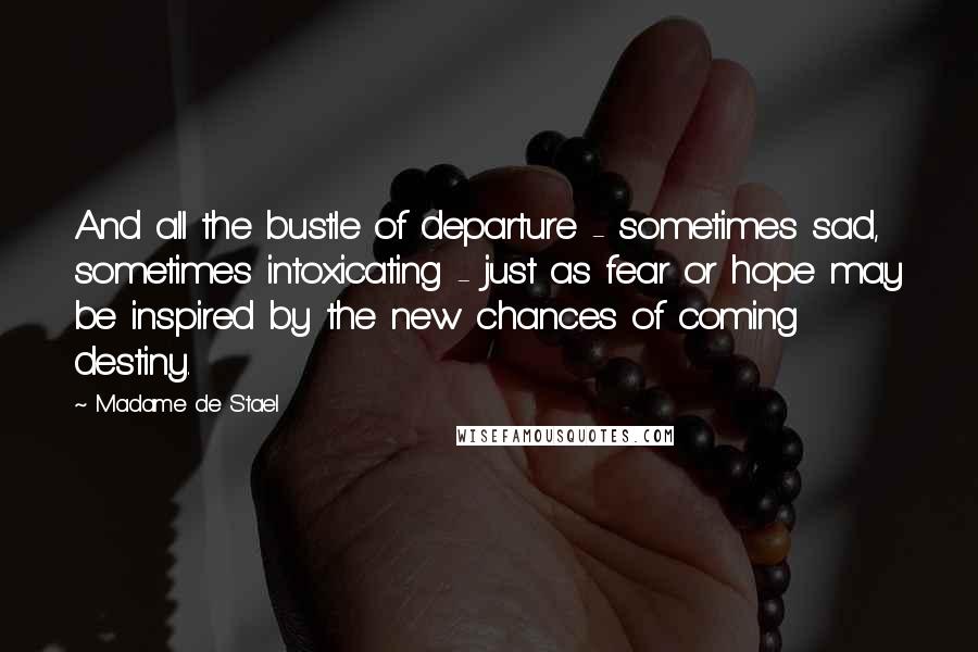 Madame De Stael Quotes: And all the bustle of departure - sometimes sad, sometimes intoxicating - just as fear or hope may be inspired by the new chances of coming destiny.