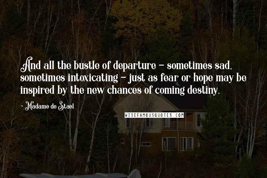 Madame De Stael Quotes: And all the bustle of departure - sometimes sad, sometimes intoxicating - just as fear or hope may be inspired by the new chances of coming destiny.