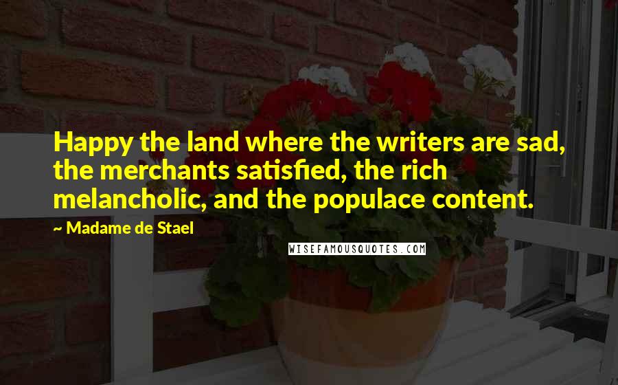 Madame De Stael Quotes: Happy the land where the writers are sad, the merchants satisfied, the rich melancholic, and the populace content.