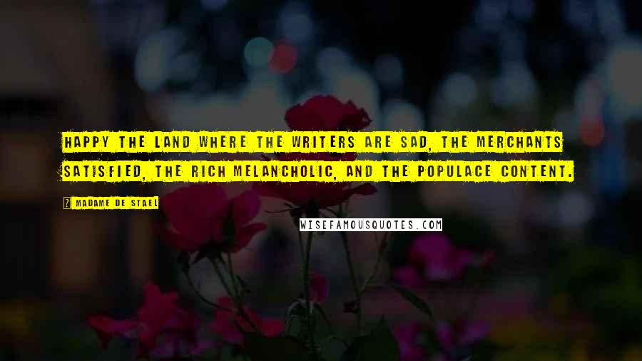 Madame De Stael Quotes: Happy the land where the writers are sad, the merchants satisfied, the rich melancholic, and the populace content.