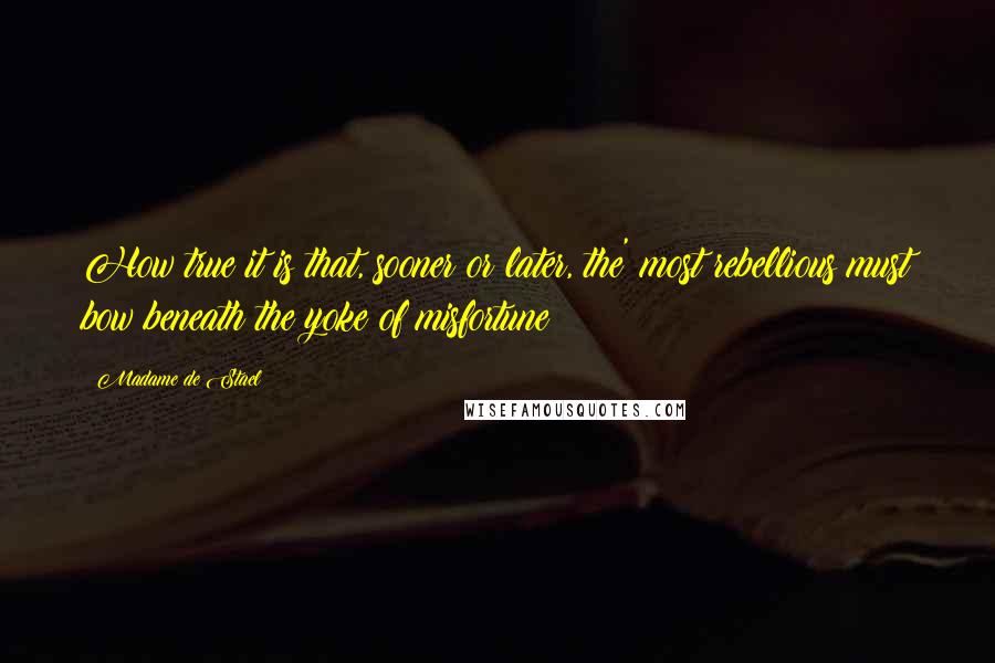 Madame De Stael Quotes: How true it is that, sooner or later, the' most rebellious must bow beneath the yoke of misfortune!