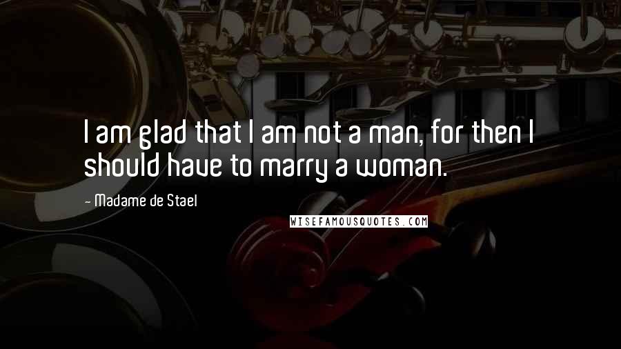Madame De Stael Quotes: I am glad that I am not a man, for then I should have to marry a woman.