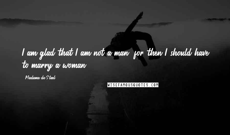 Madame De Stael Quotes: I am glad that I am not a man, for then I should have to marry a woman.