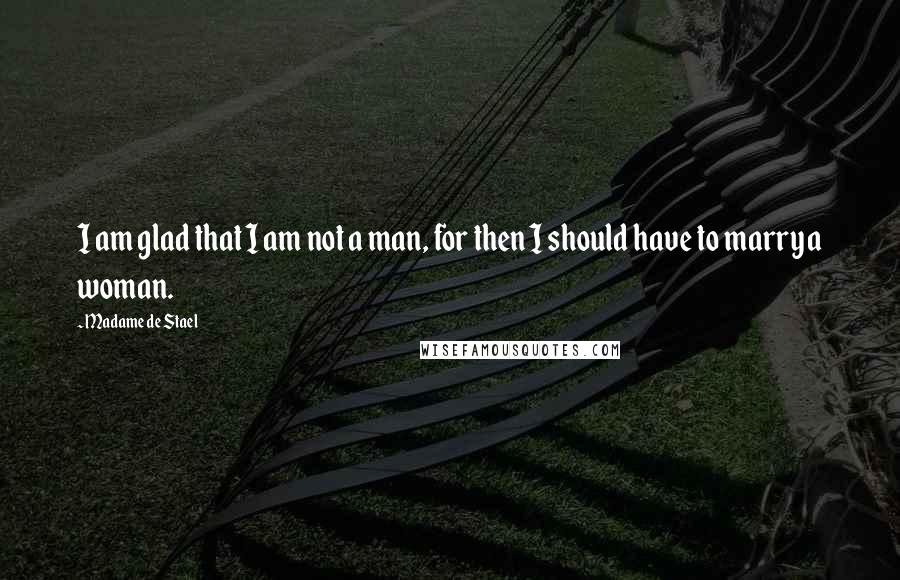 Madame De Stael Quotes: I am glad that I am not a man, for then I should have to marry a woman.