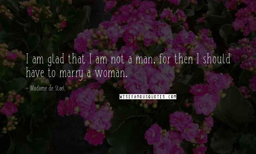 Madame De Stael Quotes: I am glad that I am not a man, for then I should have to marry a woman.
