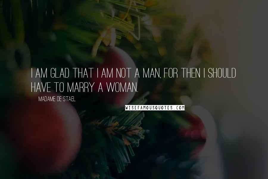 Madame De Stael Quotes: I am glad that I am not a man, for then I should have to marry a woman.