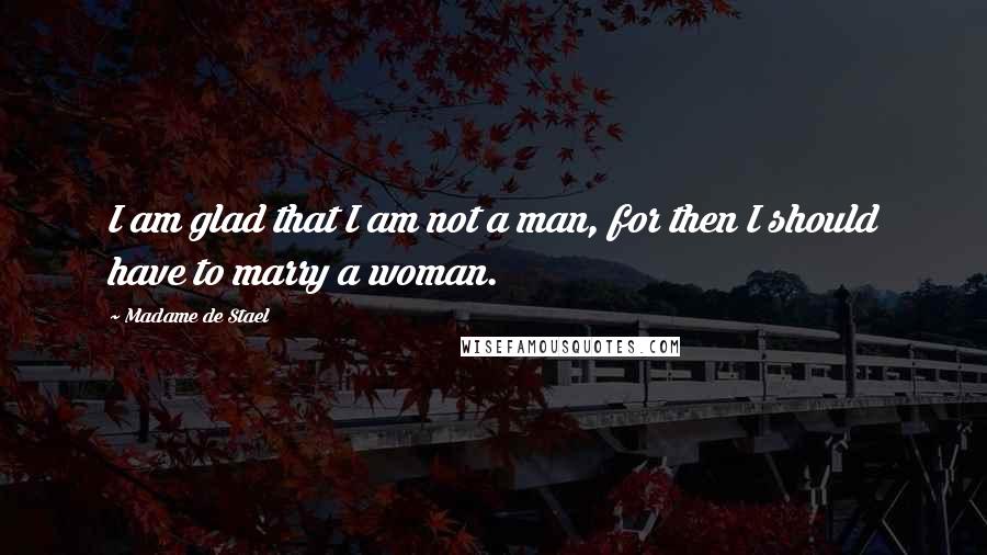 Madame De Stael Quotes: I am glad that I am not a man, for then I should have to marry a woman.
