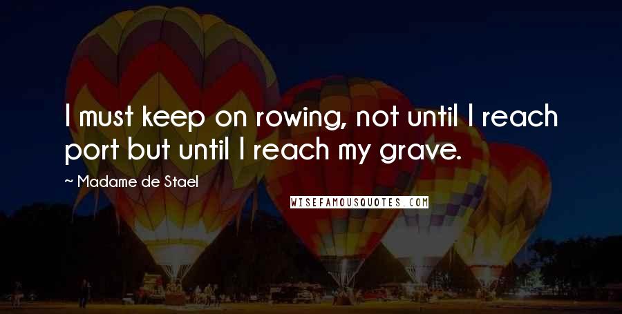Madame De Stael Quotes: I must keep on rowing, not until I reach port but until I reach my grave.