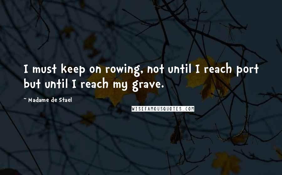 Madame De Stael Quotes: I must keep on rowing, not until I reach port but until I reach my grave.