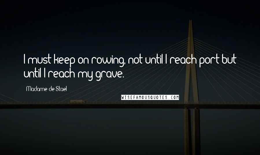 Madame De Stael Quotes: I must keep on rowing, not until I reach port but until I reach my grave.