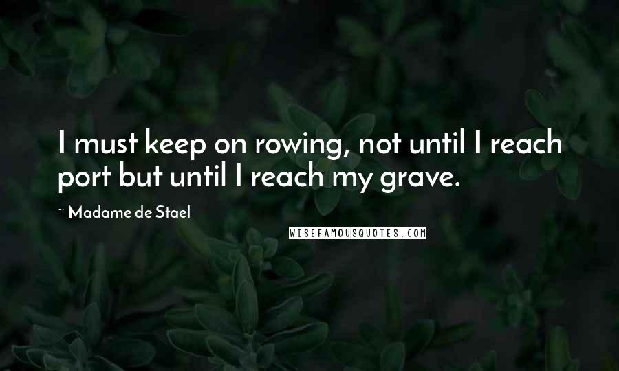 Madame De Stael Quotes: I must keep on rowing, not until I reach port but until I reach my grave.