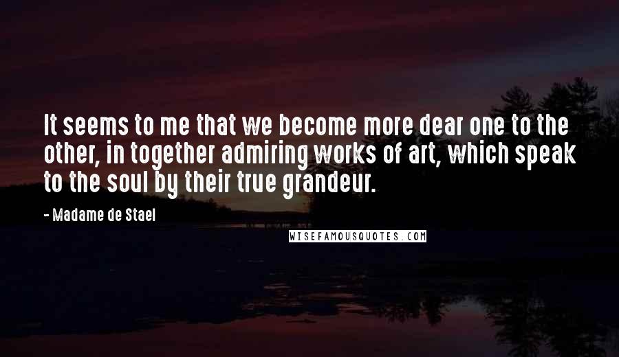 Madame De Stael Quotes: It seems to me that we become more dear one to the other, in together admiring works of art, which speak to the soul by their true grandeur.