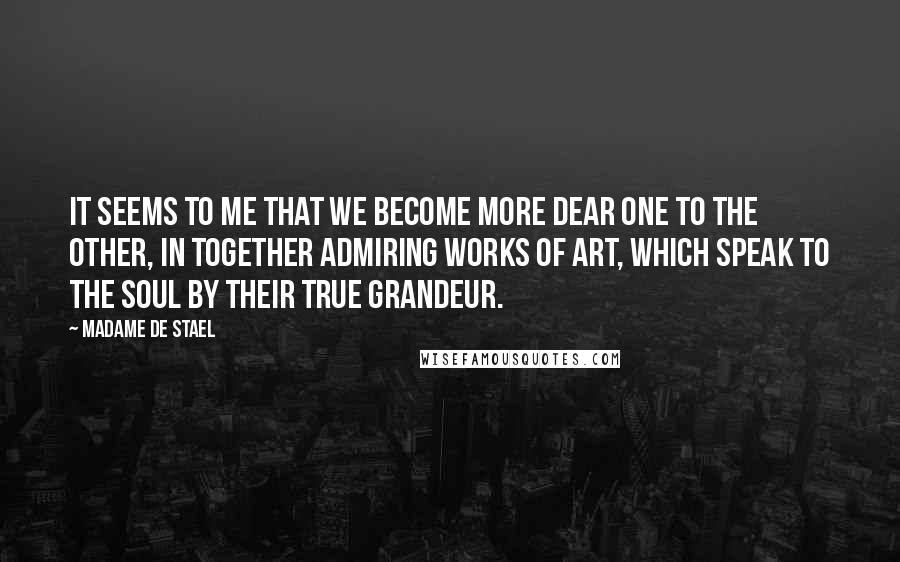 Madame De Stael Quotes: It seems to me that we become more dear one to the other, in together admiring works of art, which speak to the soul by their true grandeur.