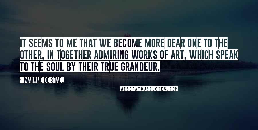 Madame De Stael Quotes: It seems to me that we become more dear one to the other, in together admiring works of art, which speak to the soul by their true grandeur.