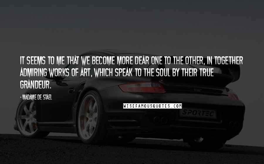 Madame De Stael Quotes: It seems to me that we become more dear one to the other, in together admiring works of art, which speak to the soul by their true grandeur.