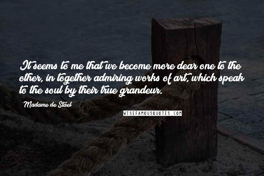 Madame De Stael Quotes: It seems to me that we become more dear one to the other, in together admiring works of art, which speak to the soul by their true grandeur.