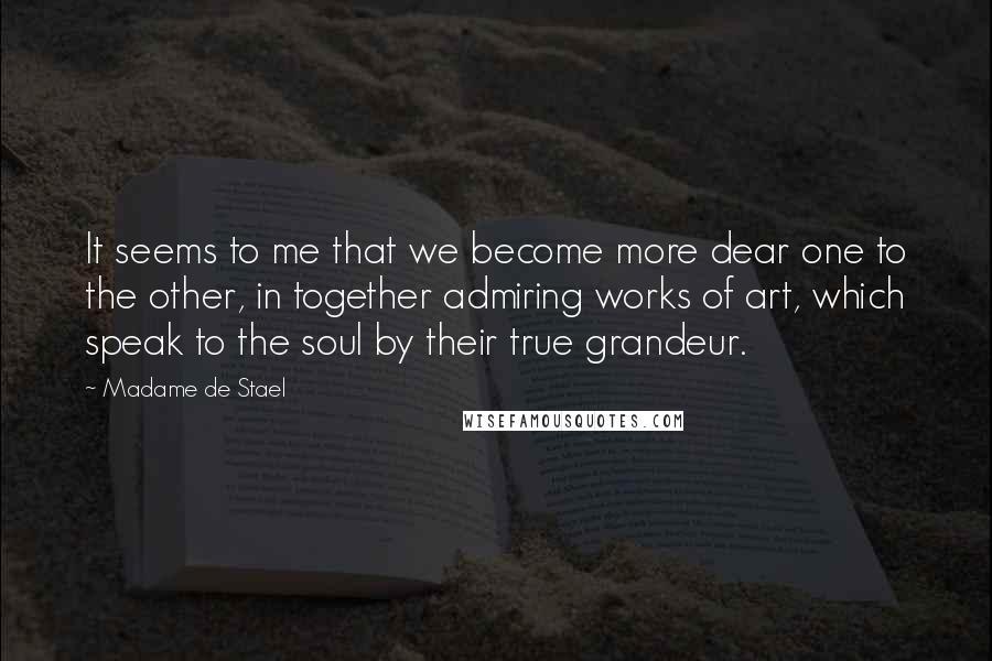 Madame De Stael Quotes: It seems to me that we become more dear one to the other, in together admiring works of art, which speak to the soul by their true grandeur.