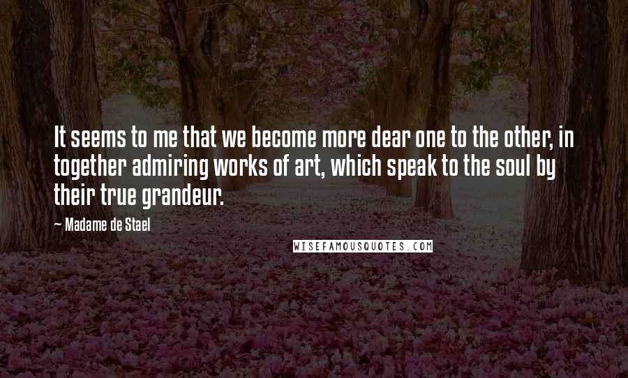 Madame De Stael Quotes: It seems to me that we become more dear one to the other, in together admiring works of art, which speak to the soul by their true grandeur.