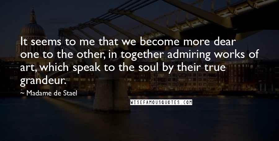 Madame De Stael Quotes: It seems to me that we become more dear one to the other, in together admiring works of art, which speak to the soul by their true grandeur.