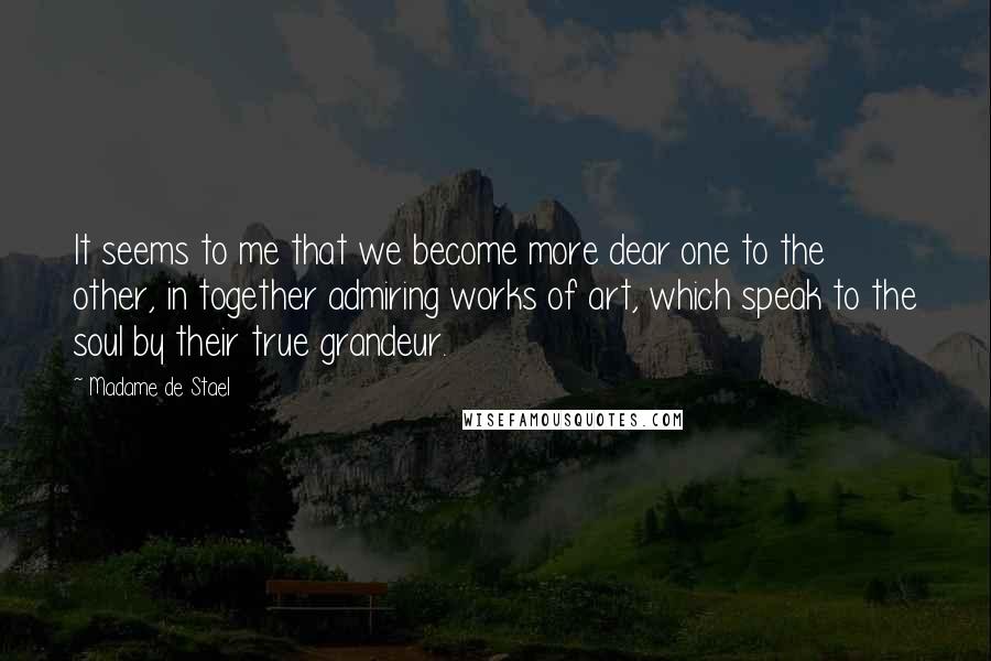 Madame De Stael Quotes: It seems to me that we become more dear one to the other, in together admiring works of art, which speak to the soul by their true grandeur.